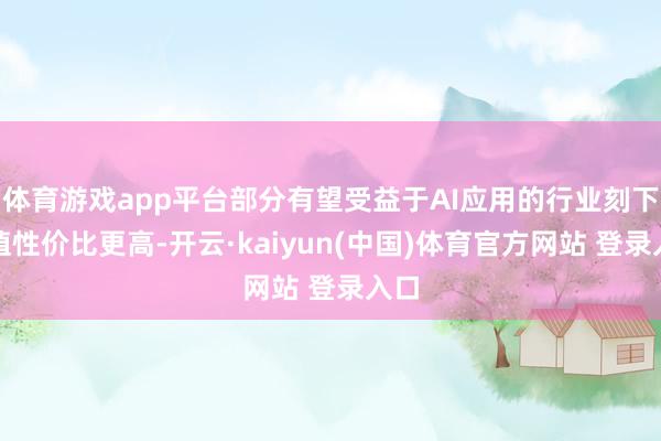 体育游戏app平台部分有望受益于AI应用的行业刻下估值性价比更高-开云·kaiyun(中国)体育官方网站 登录入口