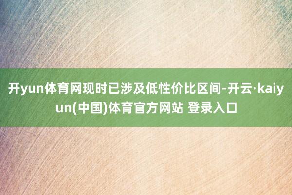 开yun体育网现时已涉及低性价比区间-开云·kaiyun(中国)体育官方网站 登录入口