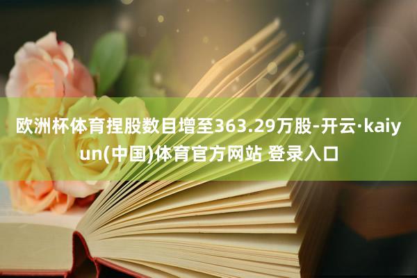 欧洲杯体育捏股数目增至363.29万股-开云·kaiyun(中国)体育官方网站 登录入口