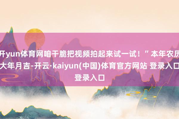 开yun体育网咱干脆把视频拍起来试一试！”本年农历大年月吉-开云·kaiyun(中国)体育官方网站 登录入口