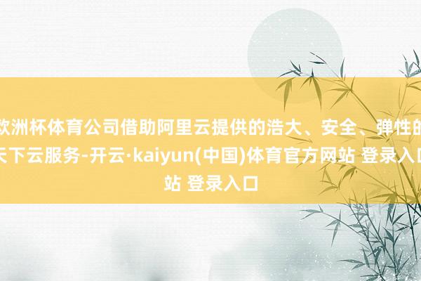 欧洲杯体育公司借助阿里云提供的浩大、安全、弹性的天下云服务-开云·kaiyun(中国)体育官方网站 登录入口