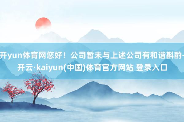 开yun体育网您好！公司暂未与上述公司有和谐斟酌-开云·kaiyun(中国)体育官方网站 登录入口