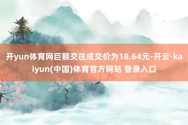开yun体育网巨额交往成交价为18.64元-开云·kaiyun(中国)体育官方网站 登录入口