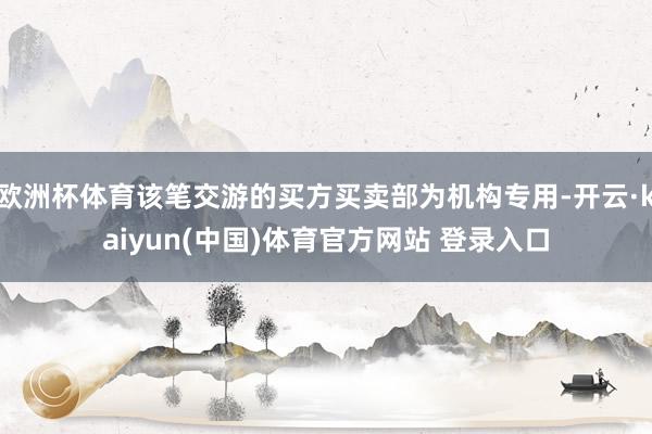 欧洲杯体育该笔交游的买方买卖部为机构专用-开云·kaiyun(中国)体育官方网站 登录入口