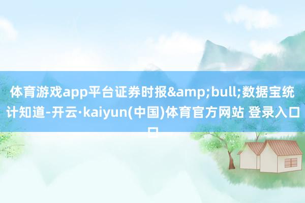 体育游戏app平台证券时报&bull;数据宝统计知道-开云·kaiyun(中国)体育官方网站 登录入口