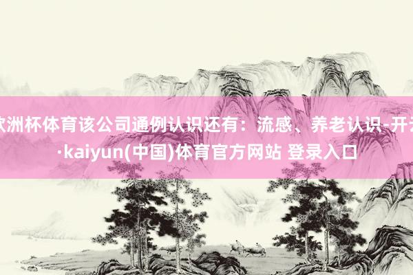 欧洲杯体育该公司通例认识还有：流感、养老认识-开云·kaiyun(中国)体育官方网站 登录入口