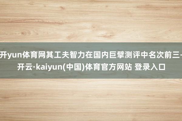 开yun体育网其工夫智力在国内巨擘测评中名次前三-开云·kaiyun(中国)体育官方网站 登录入口