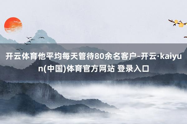 开云体育他平均每天管待80余名客户-开云·kaiyun(中国)体育官方网站 登录入口