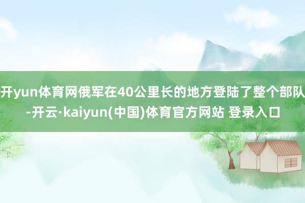 开yun体育网俄军在40公里长的地方登陆了整个部队-开云·kaiyun(中国)体育官方网站 登录入口