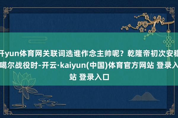 开yun体育网关联词选谁作念主帅呢？乾隆帝初次安稳准噶尔战役时-开云·kaiyun(中国)体育官方网站 登录入口