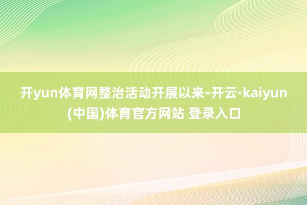 开yun体育网　　整治活动开展以来-开云·kaiyun(中国)体育官方网站 登录入口