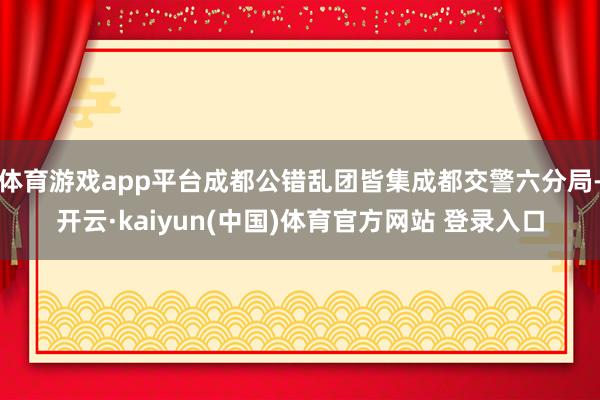 体育游戏app平台成都公错乱团皆集成都交警六分局-开云·kaiyun(中国)体育官方网站 登录入口