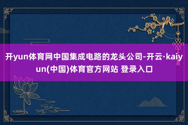 开yun体育网中国集成电路的龙头公司-开云·kaiyun(中国)体育官方网站 登录入口