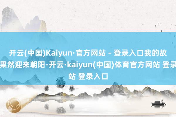 开云(中国)Kaiyun·官方网站 - 登录入口我的故事才果然迎来朝阳-开云·kaiyun(中国)体育官方网站 登录入口