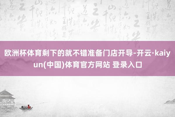 欧洲杯体育剩下的就不错准备门店开导-开云·kaiyun(中国)体育官方网站 登录入口