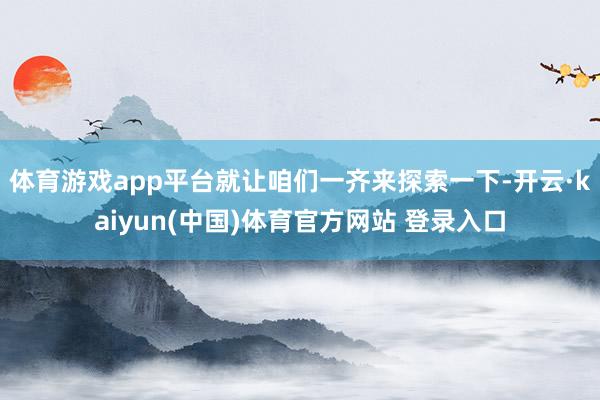 体育游戏app平台就让咱们一齐来探索一下-开云·kaiyun(中国)体育官方网站 登录入口