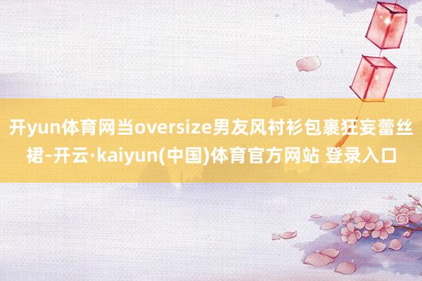 开yun体育网当oversize男友风衬衫包裹狂妄蕾丝裙-开云·kaiyun(中国)体育官方网站 登录入口