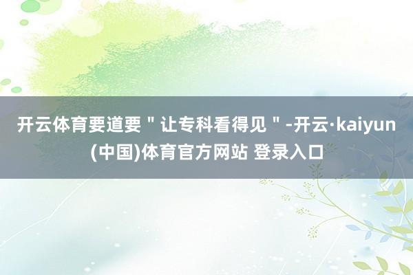 开云体育要道要＂让专科看得见＂-开云·kaiyun(中国)体育官方网站 登录入口