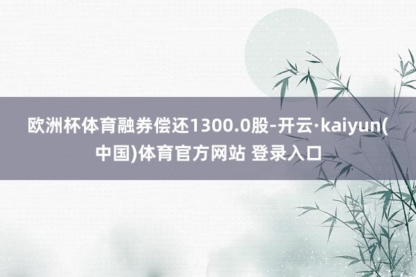 欧洲杯体育融券偿还1300.0股-开云·kaiyun(中国)体育官方网站 登录入口