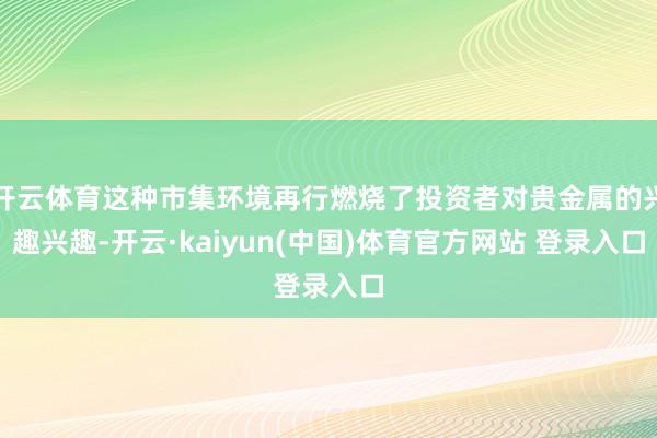 开云体育这种市集环境再行燃烧了投资者对贵金属的兴趣兴趣-开云·kaiyun(中国)体育官方网站 登录入口