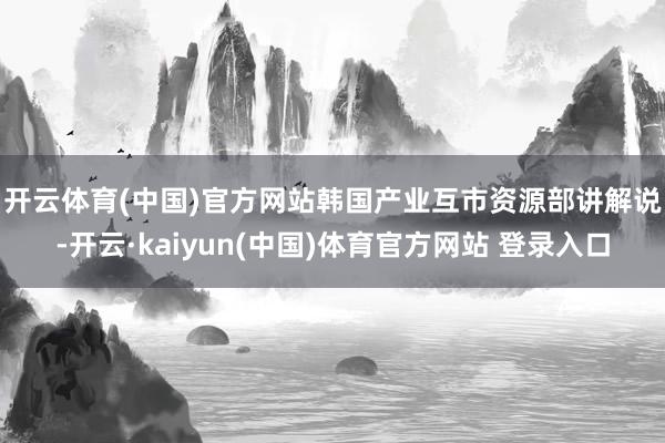 开云体育(中国)官方网站　　韩国产业互市资源部讲解说-开云·kaiyun(中国)体育官方网站 登录入口