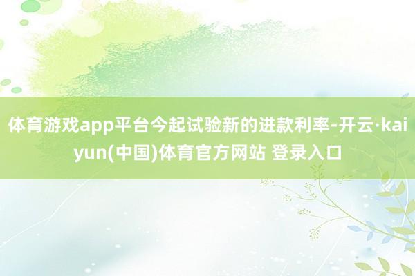 体育游戏app平台今起试验新的进款利率-开云·kaiyun(中国)体育官方网站 登录入口