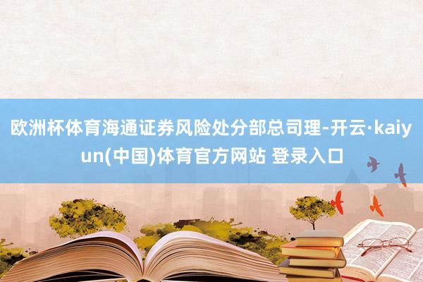 欧洲杯体育海通证券风险处分部总司理-开云·kaiyun(中国)体育官方网站 登录入口