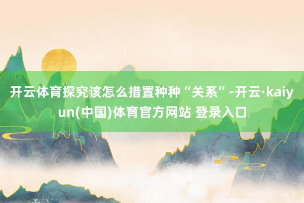 开云体育探究该怎么措置种种“关系”-开云·kaiyun(中国)体育官方网站 登录入口