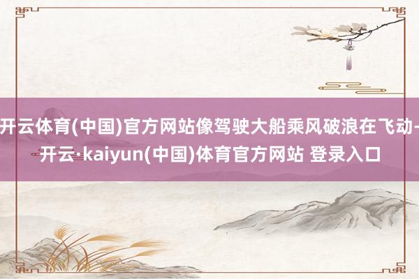 开云体育(中国)官方网站像驾驶大船乘风破浪在飞动-开云·kaiyun(中国)体育官方网站 登录入口