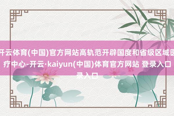 开云体育(中国)官方网站高轨范开辟国度和省级区域医疗中心-开云·kaiyun(中国)体育官方网站 登录入口