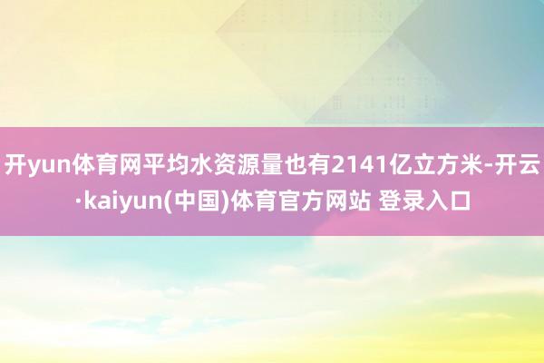 开yun体育网平均水资源量也有2141亿立方米-开云·kaiyun(中国)体育官方网站 登录入口