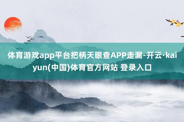 体育游戏app平台把柄天眼查APP走漏-开云·kaiyun(中国)体育官方网站 登录入口