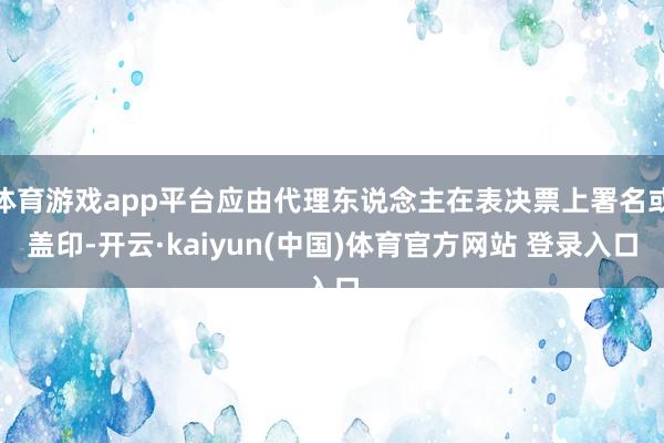 体育游戏app平台应由代理东说念主在表决票上署名或盖印-开云·kaiyun(中国)体育官方网站 登录入口