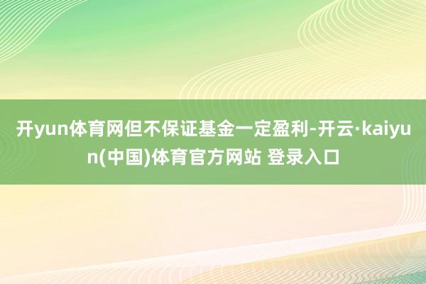 开yun体育网但不保证基金一定盈利-开云·kaiyun(中国)体育官方网站 登录入口