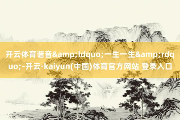 开云体育谐音&ldquo;一生一生&rdquo;-开云·kaiyun(中国)体育官方网站 登录入口