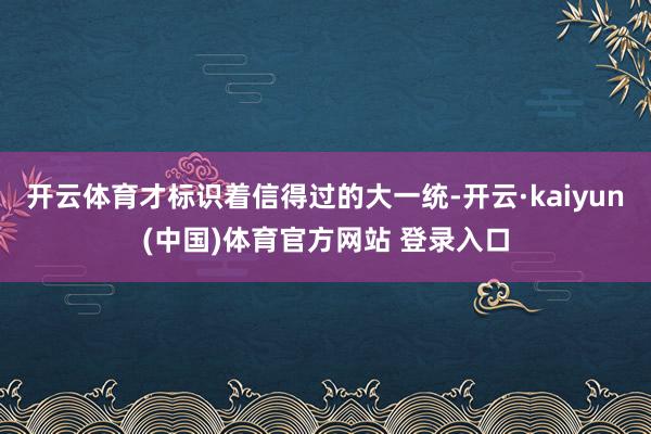 开云体育才标识着信得过的大一统-开云·kaiyun(中国)体育官方网站 登录入口