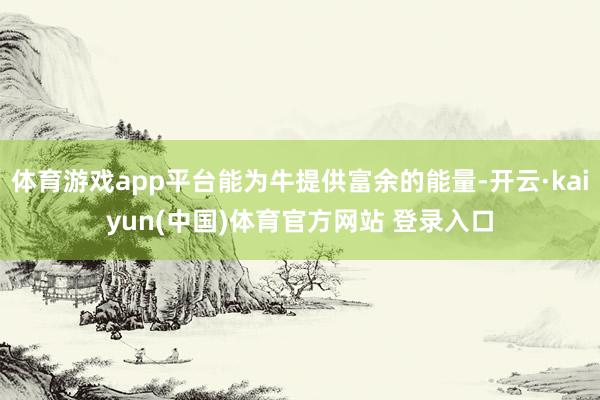 体育游戏app平台能为牛提供富余的能量-开云·kaiyun(中国)体育官方网站 登录入口