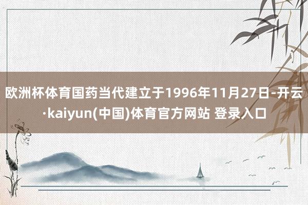 欧洲杯体育国药当代建立于1996年11月27日-开云·kaiyun(中国)体育官方网站 登录入口