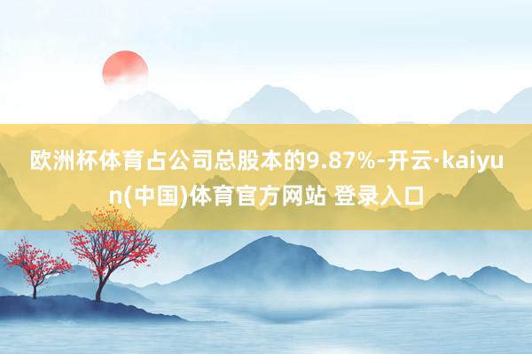 欧洲杯体育占公司总股本的9.87%-开云·kaiyun(中国)体育官方网站 登录入口