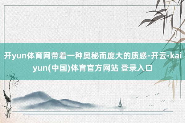 开yun体育网带着一种奥秘而庞大的质感-开云·kaiyun(中国)体育官方网站 登录入口