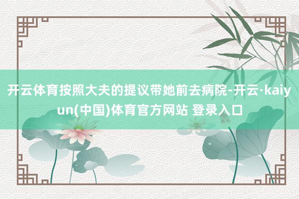 开云体育按照大夫的提议带她前去病院-开云·kaiyun(中国)体育官方网站 登录入口