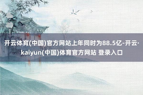 开云体育(中国)官方网站上年同时为88.5亿-开云·kaiyun(中国)体育官方网站 登录入口