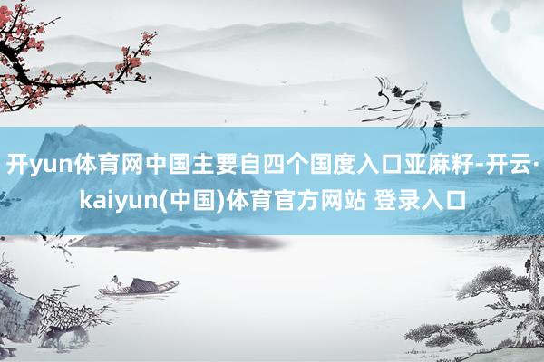 开yun体育网中国主要自四个国度入口亚麻籽-开云·kaiyun(中国)体育官方网站 登录入口