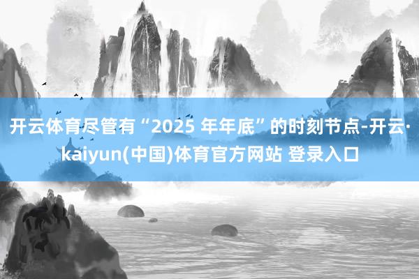 开云体育尽管有“2025 年年底”的时刻节点-开云·kaiyun(中国)体育官方网站 登录入口