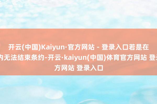 开云(中国)Kaiyun·官方网站 - 登录入口若是在50天内无法结束条约-开云·kaiyun(中国)体育官方网站 登录入口