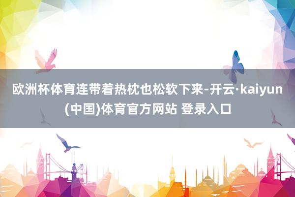 欧洲杯体育连带着热枕也松软下来-开云·kaiyun(中国)体育官方网站 登录入口