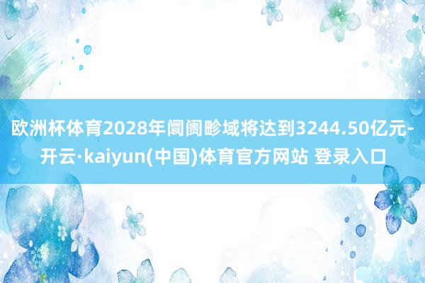 欧洲杯体育2028年阛阓畛域将达到3244.50亿元-开云·kaiyun(中国)体育官方网站 登录入口