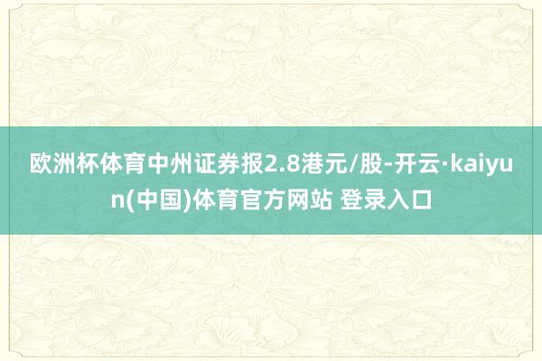欧洲杯体育中州证券报2.8港元/股-开云·kaiyun(中国)体育官方网站 登录入口