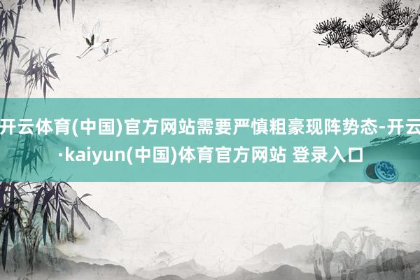 开云体育(中国)官方网站需要严慎粗豪现阵势态-开云·kaiyun(中国)体育官方网站 登录入口
