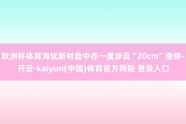 欧洲杯体育海优新材盘中亦一度涉及“20cm”涨停-开云·kaiyun(中国)体育官方网站 登录入口